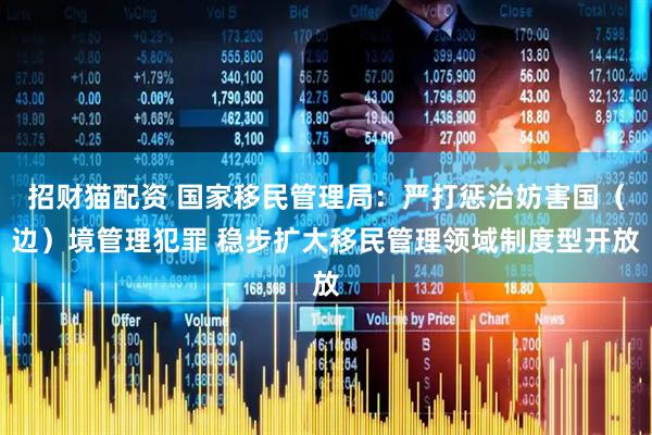 招财猫配资 国家移民管理局：严打惩治妨害国（边）境管理犯罪 稳步扩大移民管理领域制度型开放