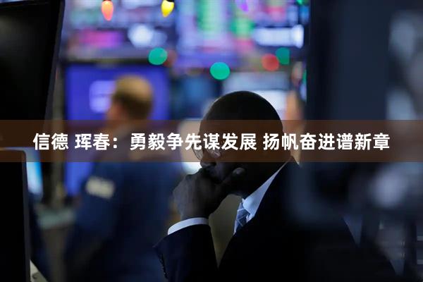 信德 珲春：勇毅争先谋发展 扬帆奋进谱新章