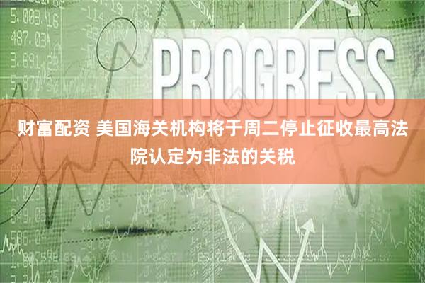 财富配资 美国海关机构将于周二停止征收最高法院认定为非法的关税