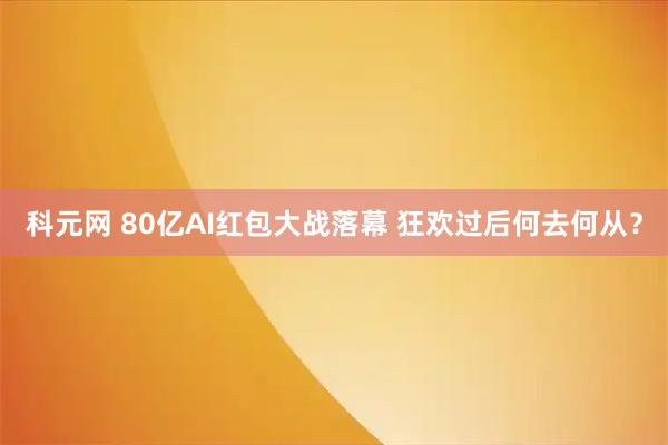 科元网 80亿AI红包大战落幕 狂欢过后何去何从？