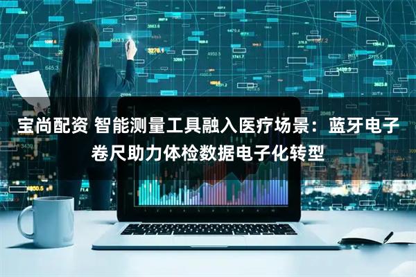 宝尚配资 智能测量工具融入医疗场景：蓝牙电子卷尺助力体检数据电子化转型