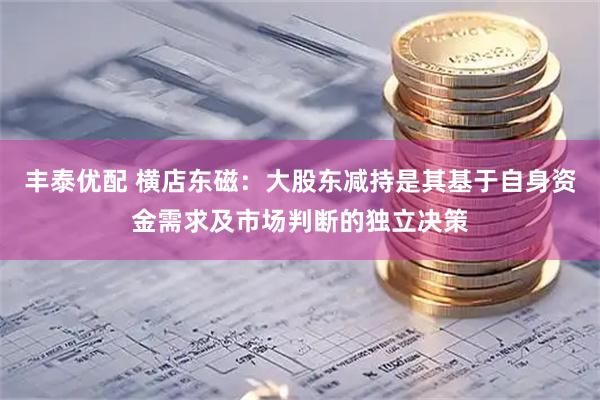 丰泰优配 横店东磁：大股东减持是其基于自身资金需求及市场判断的独立决策