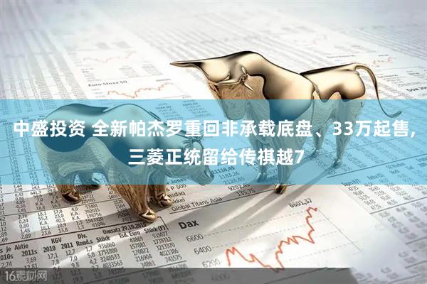 中盛投资 全新帕杰罗重回非承载底盘、33万起售, 三菱正统留给传祺越7
