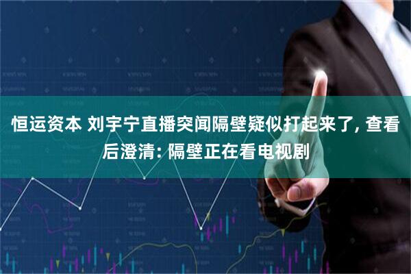 恒运资本 刘宇宁直播突闻隔壁疑似打起来了, 查看后澄清: 隔壁正在看电视剧