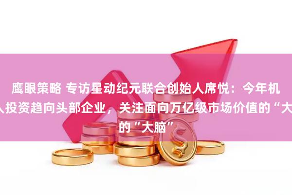 鹰眼策略 专访星动纪元联合创始人席悦：今年机器人投资趋向头部企业，关注面向万亿级市场价值的“大脑”