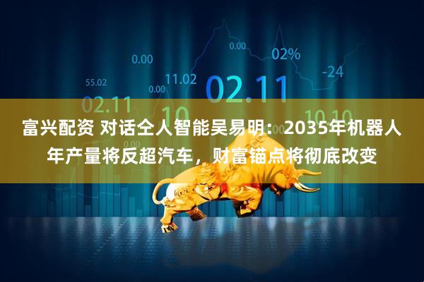 富兴配资 对话仝人智能吴易明：2035年机器人年产量将反超汽车，财富锚点将彻底改变