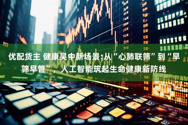 优配货主 健康吴中新场景:从“心肺联筛”到“早筛早管”，人工智能筑起生命健康新防线