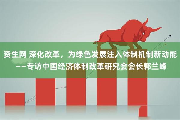 资生网 深化改革，为绿色发展注入体制机制新动能 ——专访中国经济体制改革研究会会长郭兰峰
