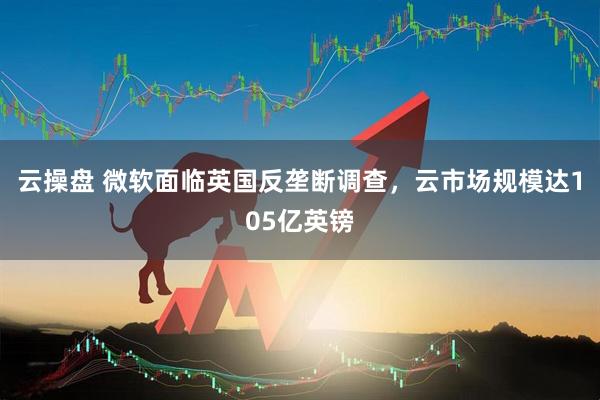 云操盘 微软面临英国反垄断调查，云市场规模达105亿英镑
