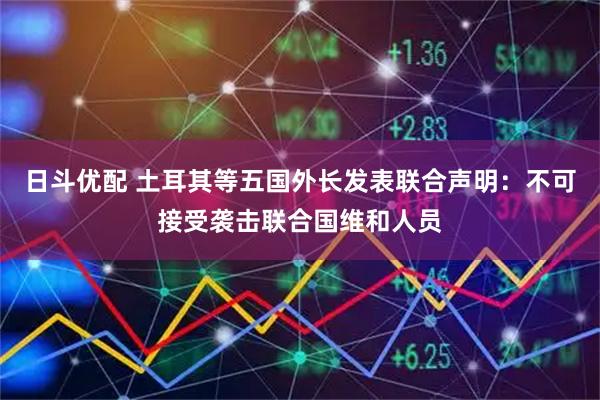 日斗优配 土耳其等五国外长发表联合声明：不可接受袭击联合国维和人员