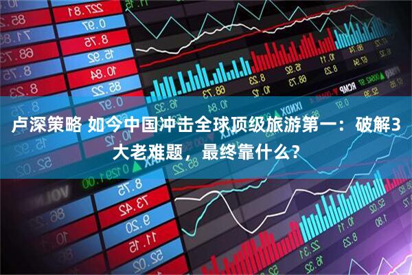 卢深策略 如今中国冲击全球顶级旅游第一：破解3大老难题，最终靠什么？