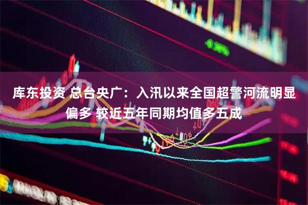 库东投资 总台央广：入汛以来全国超警河流明显偏多 较近五年同期均值多五成