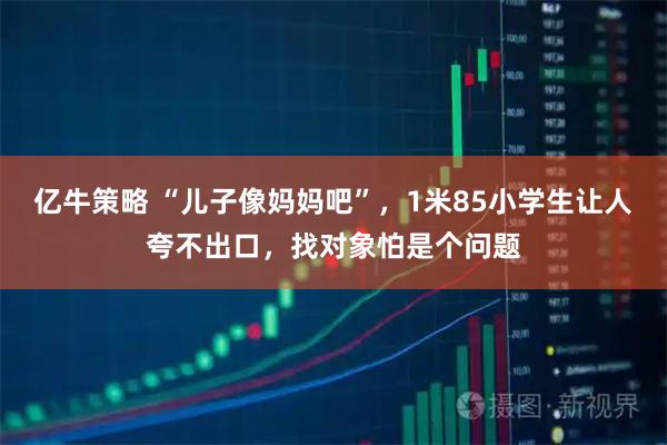 亿牛策略 “儿子像妈妈吧”，1米85小学生让人夸不出口，找对象怕是个问题