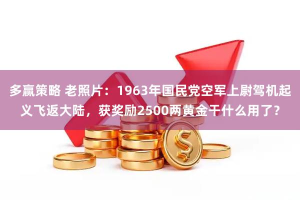 多赢策略 老照片：1963年国民党空军上尉驾机起义飞返大陆，获奖励2500两黄金干什么用了？