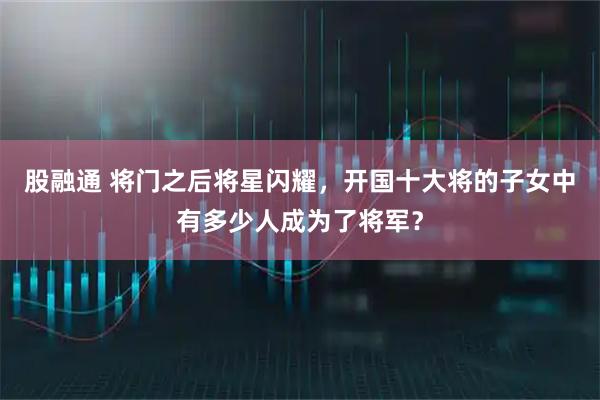 股融通 将门之后将星闪耀，开国十大将的子女中有多少人成为了将军？