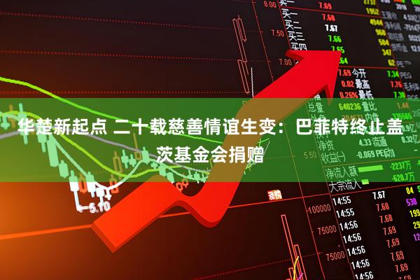 华楚新起点 二十载慈善情谊生变：巴菲特终止盖茨基金会捐赠