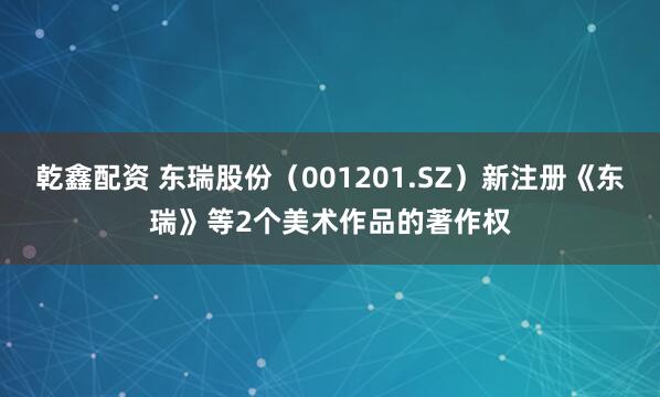 乾鑫配资 东瑞股份（001201.SZ）新注册《东瑞》等2个美术作品的著作权