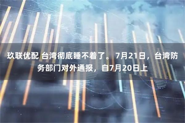 玖联优配 台湾彻底睡不着了。 7月21日，台湾防务部门对外通报，自7月20日上