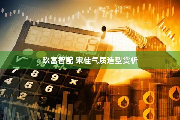 玖富智配 宋佳气质造型赏析