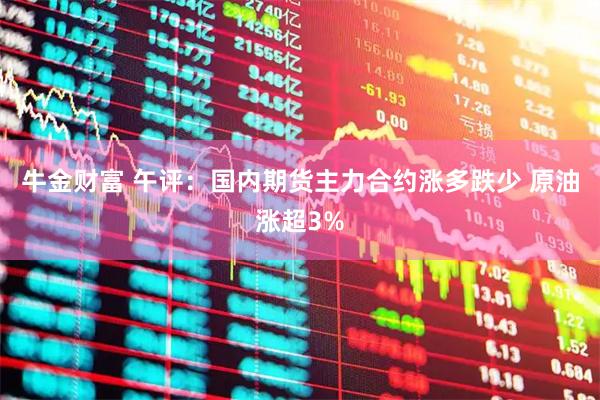 牛金财富 午评：国内期货主力合约涨多跌少 原油涨超3%